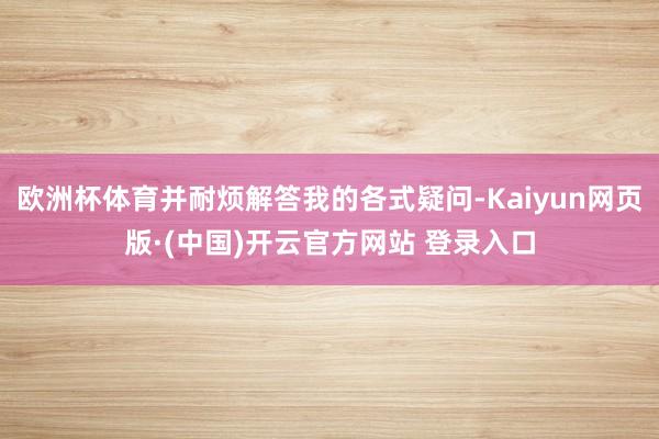 欧洲杯体育并耐烦解答我的各式疑问-Kaiyun网页版·(中国)开云官方网站 登录入口