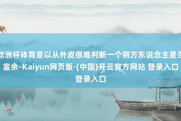 欧洲杯体育是以从外皮很难判断一个朔方东说念主是否富余-Kaiyun网页版·(中国)开云官方网站 登录入口