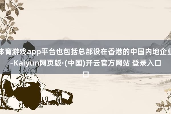 体育游戏app平台也包括总部设在香港的中国内地企业-Kaiyun网页版·(中国)开云官方网站 登录入口